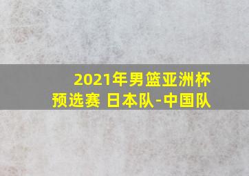 2021年男篮亚洲杯预选赛 日本队-中国队